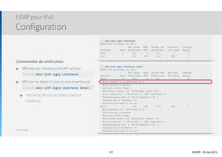 Thomas Moegli
Vérification et Troubleshooting
Commande show ip eigrp interfaces
127
Corp# show ip eigrp interfaces
IP-EIGRP interfaces for process 20
Xmit Queue Mean Pacing Time Multicast Pending
Interface Peers Un/Reliable SRTT Un/Reliable Flow Timer Routes
Se0/0 1 0/0 22 0/15 107 0
Se0/1 1 0/0 18 0/15 91 0
 