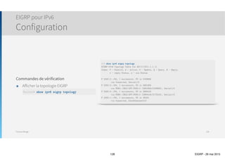 Thomas Moegli
Vérification et Troubleshooting
Commande show ip eigrp topology
128
Corp# show ip eigrp topology
IP-EIGRP Topology Table for AS(20)/ID(10.10.11.1)
Codes: P - Passive, A - Active, U - Update, Q - Query, R - Reply,
r - reply Status, s - sia Status
P 10.10.10.0/24, 1 successors, FD is 128256
via Connected, Loopback0
P 10.10.11.0/24, 1 successors, FD is 128256
via Connected, Loopback1
P 10.10.20.0/24, 1 successors, FD is 2297856
via 172.16.10.2 (2297856/128256), Serial0/0
via 172.16.10.6 (2300416/156160), Serial0/1
P 10.10.30.0/24, 1 successors, FD is 2297856
via 172.16.10.2 (2297856/128256), Serial0/0
via 172.16.10.6 (2300416/156160), Serial0/1
P 10.10.40.0/24, 1 successors, FD is 2297856
via 172.16.10.6 (2297856/128256), Serial0/1
via 172.16.10.2 (2300416/156160), Serial0/0
…
P 10.10.20.0/24, 1 successors, FD is 2297856
via 172.16.10.2 (2297856/128256), Serial0/0
Subnet/Mask Number of Successors Feasible Distance (FD)
Next-Hop Router Metric
Reported Distance (RD)
Outgoing Interface
 