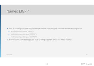 Thomas Moegli
Vérification et Troubleshooting
Commande show ip eigrp traffic
130
Corp# show ip eigrp traffic
IP-EIGRP Traffic Statistics for AS 20
Hellos sent/received: 49286/49285
Updates sent/received: 22/18
Queries sent/received: 0/1
Replies sent/received: 1/0
Acks sent/received: 8/11
SIA-Queries sent/received: 0/0
SIA-Replies sent/received: 0/0
Hello Process ID: 179
PDM Process ID: 97
IP Socket queue: 0/2000/2/0 (current/max/highest/drops)
Eigrp input queue: 0/2000/2/0 (current/max/highest/drops)
 