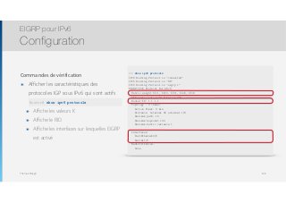 Thomas Moegli
Commandes de vérification
๏ Afficher les caractéristiques des
protocoles IGP sous IPv6 qui sont actifs 
show ipv6 route
๏ Affiche les valeurs K
๏ Affiche le RID
๏ Affiche les interfaces sur lesquelles EIGRP
est activé
EIGRP pour IPv6
Configuration
138
R1# show ipv6 protocols
IPv6 Routing Protocol is "connected"
IPv6 Routing Protocol is "ND"
IPv6 Routing Protocol is "eigrp 1"
EIGRP-IPv6 Protocol for AS(1)
Metric weight K1=1, K2=0, K3=1, K4=0, K5=0
NSF-aware route hold timer is 240
Router-ID: 1.1.1.1
Topology : 0 (base)
Active Timer: 3 min
Distance: internal 90 external 170
Maximum path: 16
Maximum hopcount 100
Maximum metric variance 1
Interfaces:
FastEthernet0/0
Serial1/0
Redistribution:
None
Router# show ipv6 protocols
 