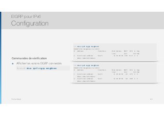 Thomas Moegli
Commandes de vérification
๏ Afficher les voisins EIGRP connectés 
show ipv6 eigrp neighbors
EIGRP pour IPv6
Configuration
139
R1# show ipv6 eigrp neighbors
EIGRP-IPv6 Neighbors for AS(1)
H Address Interface Hold Uptime SRTT RTO Q Seq
(sec) (ms) Cnt Num
0 Link-local address: Se1/0 12 00:39:32 186 1116 0 6
FE80::C802:5FF:FE0D:0
Router# show ipv6 eigrp neighbors
R2# show ipv6 eigrp neighbors
EIGRP-IPv6 Neighbors for AS(1)
H Address Interface Hold Uptime SRTT RTO Q Seq
(sec) (ms) Cnt Num
1 Link-local address: Se1/0 11 00:40:52 46 276 0 3
FE80::C801:5FF:FE09:0
0 Link-local address: Se1/1 10 00:43:56 48 288 0 5
FE80::C803:5FF:FE0E:0
 