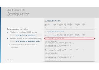 Thomas Moegli
Commandes de vérification
๏ Afficher les interfaces EIGRP actives 
show ipv6 eigrp neighbors
๏ Afficher le détail d’une ou des interface(s)
๏ Permet d’afficher les timers Hello et
Holdtime
EIGRP pour IPv6
Configuration
140
R1# show ipv6 eigrp interfaces
EIGRP-IPv6 Interfaces for AS(1)
Xmit Queue Mean Pacing Time Multicast Pending
Interface Peers Un/Reliable SRTT Un/Reliable Flow Timer Routes
Fa0/0 0 0/0 0 0/1 0 0
Se1/0 1 0/0 186 0/15 859 0
Router# show ipv6 eigrp interfaces
R1# show ipv6 eigrp interfaces detail
EIGRP-IPv6 Interfaces for AS(1)
Xmit Queue Mean Pacing Time Multicast Pending
Interface Peers Un/Reliable SRTT Un/Reliable Flow Timer Routes
Fa0/0 0 0/0 0 0/1 0 0
Hello-interval is 5, Hold-time is 15
Split-horizon is enabled
Next xmit serial <none>
Un/reliable mcasts: 0/0 Un/reliable ucasts: 0/0
Mcast exceptions: 0 CR packets: 0 ACKs suppressed: 0
Retransmissions sent: 0 Out-of-sequence rcvd: 0
Topology-ids on interface - 0
Authentication mode is not set
Se1/0 1 0/0 186 0/15 859 0
Hello-interval is 5, Hold-time is 15
Split-horizon is enabled
Next xmit serial <none>
Un/reliable mcasts: 0/0 Un/reliable ucasts: 1/3
Mcast exceptions: 0 CR packets: 0 ACKs suppressed: 1
Retransmissions sent: 0 Out-of-sequence rcvd: 0
Topology-ids on interface - 0
Authentication mode is not set
Router# show ipv6 eigrp interfaces detail
 