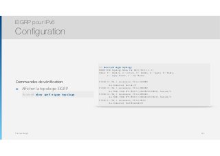 Thomas Moegli
Commandes de vérification
๏ Afficher la topologie EIGRP
EIGRP pour IPv6
Configuration
141
R1# show ipv6 eigrp topology
EIGRP-IPv6 Topology Table for AS(1)/ID(1.1.1.1)
Codes: P - Passive, A - Active, U - Update, Q - Query, R - Reply,
r - reply Status, s - sia Status
P 2000:2::/64, 1 successors, FD is 2169856
via Connected, Serial1/0
P 2000:3::/64, 1 successors, FD is 2681856
via FE80::C802:5FF:FE0D:0 (2681856/2169856), Serial1/0
P 2000:4::/64, 1 successors, FD is 2684416
via FE80::C802:5FF:FE0D:0 (2684416/2172416), Serial1/0
P 2000:1::/64, 1 successors, FD is 28160
via Connected, FastEthernet0/0
Router# show ipv6 eigrp topology
 