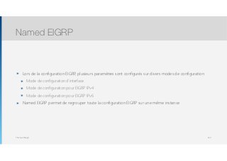 Thomas Moegli
๏ Lors de la configuration EIGRP, plusieurs paramètres sont configurés sur divers modes de configuration
๏ Mode de configuration d’interface
๏ Mode de configuration pour EIGRP IPv4
๏ Mode de configuration pour EIGRP IPv6
๏ Named EIGRP permet de regrouper toute la configuration EIGRP sur une même instance
Named EIGRP
143
 