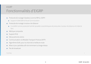 Thomas Moegli
๏ Protocole de routage Classless (comme RIPv2, OSPF)
๏ Support VLSM/CIDR et Route Summarization
๏ Protocole de routage à vecteur de distance
๏ Considéré comme protocole hybride (possède des caractéristiques de protocoles à vecteur de distance et à
état de lien)
๏ Métrique composite
๏ Support IPv6
๏ Découverte de voisins
๏ Communication via Reliable Transport Protocol (RTP)
๏ Algorithme DUAL pour le choix de la meilleure route
๏ Mises à jour partielles afin de minimiser la charge réseau
๏ Pas de broadcast
EIGRP
Fonctionnalités d’EIGRP
3
 