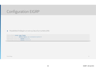 Thomas Moegli
๏ Utilise le protocole RTP (Reliable Transport Protocol)
๏ Pas de transfert via TCP ou UDP
๏ RTP possède un mécanisme permettant de renvoyer un message EIGRP si un voisin  
ne l’a pas reçu
๏ Envoi de trafic en multicast pour les routeurs EIGRP
๏ 224.0.0.10
๏ Chaque routeur tient une liste des voisins qui répondent aux messages multicast
๏ Lorsqu’un routeur ne répond pas à un voisin via multicast, EIGRP envoie un message unicast
๏ Après 16 tentatives unicast, le voisin est considéré comme mort
๏ Echanges d’informations
๏ Echange des tables complètes lors du premier échange entre voisins
๏ Echange partiels par la suite
๏ Contrairement à OSPF qui envoie des LSA chaque 30 minutes, EIGRP reste silencieux tant qu’aucun changement n’est
détecté
Structure EIGRP
Echanges EIGRP
35
Différent de RTP  
(Real Time Protocol) qui est  
utilisé pour la VoIP et la vidéo
 