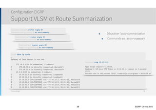 Thomas Moegli
Structure EIGRP
Types de messages
38
Type Description
Updates
Contient les informations de route
Si envoyés à plusieurs routeurs, envoi par multicast. Si envoyés à un seul routeur, envoi par unicast
Query
Requête pour une route spécifique. Envoi par multicast.
Se fait lorsqu’un routeur perd la liaison avec une route et a besoin d’alternatives
Reply
Réponse unicast à une requête.
La réponse inclut une route vers la destination demandée ou indique qu’il ne connaît aucune route.
Hello Utilisé pour découvrir les voisins EIGRP et est envoyé par multicast
ACK Réponse à un Update. Envoi en unicast
 