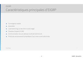 Thomas Moegli
๏ Remplace l’ancien protocole propriétaire Cisco IGRP
๏ Travaille directement sous la couche 3 (IP)
๏ Numéro de protocole : 88
๏ Convergence rapide
๏ Extensible
๏ Load-balancing sur des liens à coût inégal
๏ Classless (Support VLSM)
๏ Communication via une adresse multicast (224.0.0.10)
๏ Protocole anciennement propriétaire Cisco mais ouvert désormais
๏ Ouverture en 2013
๏ Encore à l’état de draft (draft-savage-eigrp-00) et certaines fonctionnalités avancées ne sont pas encore
publiées
EIGRP
Caractéristiques principales d’EIGRP
4
 