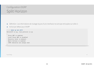 Thomas Moegli
๏ Possibilité d’indiquer un nom au lieu d’un numéro d’AS
Configuration EIGRP
45
Corp(config)# router eigrp Thomas
Corp(config-router)# address-family ipv4 autonomous-system 20
Corp(config-router-af)# network 10.0.0.0
Corp(config-router-af)# network 172.16.0.0
 