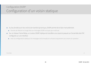 Thomas Moegli
๏ Par défaut, EIGRP supporte jusqu’à 4 liens de même coût comme équilibre de charge
๏ Jusqu’à 32 liens supportés avec IOS 15.0 (16 dans les versions précédentes)
๏ Commande maximum-paths number
๏ Par défaut, EIGRP a une limite de saut de 100 (Hop Count) pour les paquets de mise à jour
๏ Configuration avec la commande metric maximum-hops number
Configuration EIGRP
Load Balancing et Hop Count
49
Corp(config)# router eigrp 10
Corp(config-router)# maximum-paths ?
<1-32> Number of paths
Corp(config)# router eigrp 10
Corp(config-router)# metric maximum-hops ?
<1-255> Hop count
 