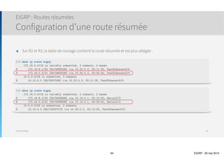 Thomas Moegli
๏ Dès la configuration d’un voisin statique, EIGRP
désactive tous les paquets multicast sur l’interface
๏ Sur l’exemple ci-dessous
๏ Si on configure un voisin statique sur l’interface Fa0/1
de R1, celui-ci perd tous ses voisins dynamiques
๏ Si R1 avait établi un voisinage dynamique avec R2, R3
ou R4, elle perd tous ces voisins
Configuration EIGRP
Configuration d’un voisin statique
64
R1
R2
R3
R4
Fa0/1
R5
Frame
Relay
 