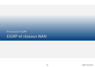 Thomas Moegli
๏ En fonction des paramètres
configurés pour EIGRP, si les
paramètres sont incorrects,
le voisinage ne s’effectue
pas entre routeurs EIGRP
voisins
๏ Le tableau suivant résume
les éléments à vérifier pour
que le voisinage s’effectue
(Troubleshooting)
Configuration EIGRP
Etablissement d’un voisinage
65
Paramètre EIGRP OSPF
Les routeurs doivent pouvoir communiquer entre eux par IP Oui Oui
Les interfaces IP connectées doivent se trouver sur le même réseau Oui Oui
L’interface ne doit pas être en mode passive interface Oui Oui
Doit utiliser le même numéro AS (EIGRP) ou identifiant de processus (OSPF) sur
chaque routeur
Oui Non
Timers Hello, Hold (EIGRP) ou Dead (OSPF) doivent correspondre Non Oui
Doit passer l’authentification si configurée Oui Oui
Doivent être dans la même Area N/A Oui
IP MTU doivent correspondre Non Oui
Valeurs K (utilisés pour la métrique) doivent correspondre Oui N/A
Router IDs doivent être uniques Non1 Oui
1Des RID EIGRP en doublon n’empêchent pas les routeurs de former un voisinage mais peuvent poser des problèmes lors de
l’ajout de routes externes EIGRP dans la table de routage IP
 