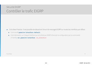Thomas Moegli
Solution proposée : Désactivation du Split-Horizon
EIGRP et réseaux WAN
EIGRP et Frame-Relay
94
! Désactivation du Split-Horizon
HQ(config)# int S0/1.100
HQ(config-subif)# no ip split-horizon eigrp 10
East# show ip route
Codes: C - connected, S - static, I - IGRP, R - RIP, M - mobile, B - BGP
D - EIGRP, EX - EIGRP external, O - OSPF, IA - OSPF inter area, …
Gateway of last resort is not set
10.0.0.0/24 is subnetted, 10 subnets
D 10.3.1.0 [90/2809856] via 10.1.5.1, 00:00:08, Serial0/1.201
D 10.1.3.0 [90/2297856] via 10.1.5.1, 00:00:08, Serial0/1.201
D 10.1.2.0 [90/2297856] via 10.1.5.1, 00:00:08, Serial0/1.201
C 10.2.1.0 is directly connected, Loopback1
D 10.3.3.0 [90/2809856] via 10.1.5.1, 00:00:08, Serial0/1.201
D 10.1.1.0 [90/2297856] via 10.1.5.1, 00:00:08, Serial0/1.201
C 10.2.2.0 is directly connected, Loopback2
D 10.3.2.0 [90/2809856] via 10.1.5.1, 00:00:09, Serial0/1.201
C 10.2.3.0 is directly connected, Loopback3
C 10.1.5.0 is directly connected, Serial0/1.201
 