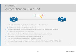Thomas Moegli
๏ Etapes effectuées par le routeur lorsqu’il est à l’état Active pour une route :
1. Change l’état de Passive (p) à Active (a). Ce changement se voit avec la commande show ip eigrp topology
2. Envoi de messages QUERY à tous les voisins excepté celui situé sur la route supprimée
3. Chaque voisin analyse la requête en fonction de sa table de routage.
1. Si le voisin connait une route alternative, il informe le routeur par un message REPLY et ne relaie pas le QUERY aux
autres voisins
2. Si le voisin possède également la route à l’état Passive, il relaie la requête QUERY aux autres voisins et attend leur
réponse avant de transmettre son message vers le routeur d’origine
4. Lorsque le routeur reçoit les messages REPLY de tous ses voisins, il envoie un message REPLY aux autres
voisins si nécessaire
5. Lorsqu’un routeur a reçu un message REPLY pour tous ses messages Query, il utilise les informations reçues
pour choisir sa nouvelle route
๏ Ce processus de convergence fait partie de l’algorithme DUAL
Convergence et status Active
97
Router# show ip eigrp topology
 