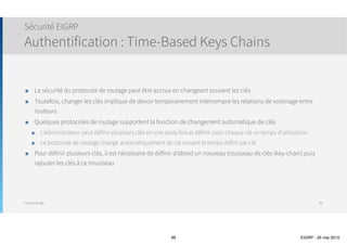 Thomas Moegli
๏ Quelques routeurs, surtout ceux situés en
extrémité ne sont pas responsable de
transmettre le trafic entre différents sites
๏ En théorie, le trafic à destination de B1 peut
être redirigé via B2 - WAN2 - B1
๏ Cette route de déviation va consommer toute la
bande passante et le trafic vers B1 sera ralenti
๏ Cette situation n’est pas acceptable, il vaut
mieux ne pas utiliser la route
๏ Le filtrage de route nécessite une configuration
complexe
๏ EIGRP propose de configurer le routeur B1
comme routeur Stub
Routeurs Stubs
99
Core1
Core2
B1
B2
B3
B4
B5
B6
WAN1
WAN2
 