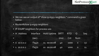 ▪ We can see an output of “show ip eigrp neighbors ” command is given
below:
▪ Router#show ip eigrp neighbors
▪ IP-EIGRP neighbors for process 100
▪ H Address Interface Hold Uptime SRTT RTO Q Seq
▪ (sec) (ms) Cnt Num
▪ 0 10.0.0.2 Fa4/0 11 00:00:08 40 1000 0 12
▪ 1 20.0.0.2 Fa5/0 10 00:00:08 40 1000 0 11
 