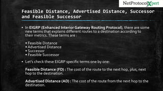 Feasible Distance, Advertised Distance, Successor
and Feasible Successor
▪ In EIGRP (Enhanced Interior Gateway Routing Protocol), there are some
new terms that explains different routes to a destination according to
their metrics.These terms are :
• Feasible Distance
• Advertised Distance
• Successor
• Feasible Successor
▪ Let’s check these EIGRP specific terms one by one:
Feasible Distance (FD) :The cost of the route to the next hop, plus, next
hop to the destination.
Advertised Distance (AD) :The cost of the route from the next hop to the
destination.
 