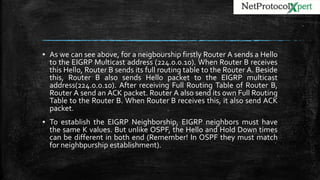 ▪ As we can see above, for a neigbourship firstly Router A sends a Hello
to the EIGRP Multicast address (224.0.0.10). When Router B receives
this Hello, Router B sends its full routing table to the Router A. Beside
this, Router B also sends Hello packet to the EIGRP multicast
address(224.0.0.10). After receiving Full Routing Table of Router B,
Router A send an ACK packet. Router A also send its own Full Routing
Table to the Router B. When Router B receives this, it also send ACK
packet.
▪ To establish the EIGRP Neighborship, EIGRP neighbors must have
the same K values. But unlike OSPF, the Hello and Hold Down times
can be different in both end (Remember! In OSPF they must match
for neighbpurship establishment).
 