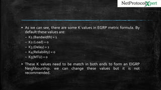 ▪ As we can see, there are some K values in EGRP metric formula. By
default these values are:
– K1 (Bandwidth) = 1
– K2 (Load) = 0
– K3 (Delay) = 1
– K4(Reliability) = 0
– K5(MTU) = 0
▪ These K values need to be match in both ends to form an EIGRP
Neighbourship. we can change these values but it is not
recommended.
 