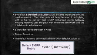 ▪ By default Bandwidth and Delay values become important only and
used as a metric ( The other parts will be 0, because of multiplying
with 0). So, we can say that, EIGRP (Enhanced Interior Gateway
Routing Protocol) uses the path with minimum bandwidth and the
total delay to a destination.
▪ Bandwidth = 107/Bandwidth in Kbps
▪ Delay = Delay / 10
▪ The default Formula becomes like below (with default K values ) :
 