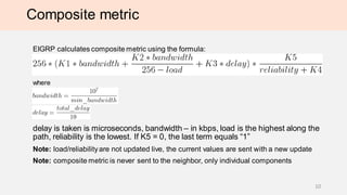 Composite metric
EIGRP calculates composite metric using the formula:
where
delay is taken is microseconds, bandwidth – in kbps, load is the highest along the
path, reliability is the lowest. If K5 = 0, the last term equals “1”
Note: load/reliabilityare not updated live, the current values are sent with a new update
Note: composite metric is never sent to the neighbor, only individual components
10
 
