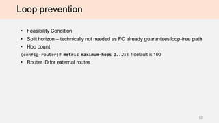 Loop prevention
• Feasibility Condition
• Split horizon – technically not needed as FC already guarantees loop-free path
• Hop count
(config-router)# metric maximum-hops 1..255 ! default is 100
• Router ID for external routes
12
 