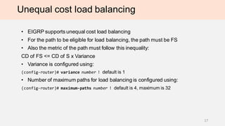 Unequal cost load balancing
• EIGRP supports unequal cost load balancing
• For the path to be eligible for load balancing, the path must be FS
• Also the metric of the path must follow this inequality:
CD of FS <= CD of S x Variance
• Variance is configured using:
(config-router)# variance number ! default is 1
• Number of maximum paths for load balancing is configured using:
(config-router)# maximum-paths number ! default is 4, maximum is 32
17
 