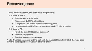 Reconvergence
If we lose Successor, two scenarios are possible:
1. If there is no FS:
• The route goes to Active state
• Router sends QUERYto all neighbors
• During QUERY the route is frozen in RIB/topology table
• Local computation of FS/S is done after we receive REPLY for all queries
2. If there is FS:
• FS with the lowest CD becomes Successor*
• The route stays passive
• Results in sub-secondconvergence
*Note: If we lose successorand the path with the lowest CD is not in FS list, the route goes
to Active state regardless if we have other FS or not.
18
 