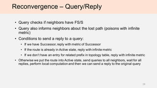 Reconvergence – Query/Reply
• Query checks if neighbors have FS/S
• Query also informs neighbors about the lost path (poisons with infinite
metric) and they remove this path from the topology table
• Conditions to send a REPLY to a received QUERY:
• If we have a Successor, reply with the metric of the Successor
• If the route is already in Active state, reply with infinite metric
• If this route is NOT in the topology table, reply with infinite metric
• Otherwise the route goes into ACTIVE state, queries are sent to all non-stub neighbors
except of the neighbor from which QUERY was received. Upon receiving all replies,
local computation is performed (FS/S is selected) and REPLY to the original QUERY is
sent.
• Stub router can send query to another stub router
19
 