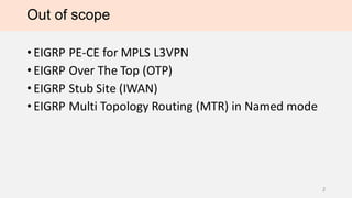 Out of scope
• EIGRP PE-CE for MPLS L3VPN
• EIGRP Over The Top (OTP)
• EIGRP Stub Site (IWAN)
• EIGRP Multi Topology Routing (MTR) in Named mode
2
 