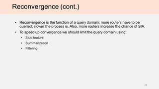 Reconvergence (cont.)
• Reconvergence is the function of a query domain: more routers have to be
queried, slower the process is. Also, more routers increase the chance of SIA.
• To speed up convergence we should limit the query domain using:
• Stub feature
• Summarization
• Filtering
21
 