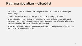 Path manipulation – offset-list
You can add specific value to the composite metric inbound or outbound per
prefix using:
(config-router)# offset-list [0 | acl] [in | out] [int-name]
Note: offset-list does “reverse engineering” in order to find a delay which will
cause required change in composite metric. It means, that offset-list affects only
cumulative delay. If K3 = 0, offset-list will not work
Note: with offset-list you can increase metric to such a high value, that the route
will not be installed in RIB (232)
23
 