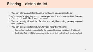 Filtering – distribute-list
• You can filter an update inbound or outbound using distribute-list:
(config-router)# distribute-list [route-map map | prefix prefix-list [gateway
prefix-list] | acl] [in | out] [int-name]
• You can specify allowed list of routes and neighbors using gateway keyword
with prefix-list.
• You can also use extended ACL for ”per-neighbor” filtering:
• Source field in ACL is responsible for the source of the route (neighbor’s IP address)
• Destination field in ACL is responsible for the prefix itself (subnet mask is not matched)
24
 
