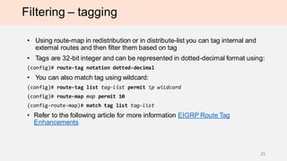Filtering – tagging
• Using route-map in redistribution or in distribute-list you can tag internal and
external routes and then filter them based on tag
• Tags are 32-bit integer and can be represented in dotted-decimal format using:
(config)# route-tag notation dotted-decimal
• You can also match tag using wildcard:
(config)# route-tag list tag-list permit ip wildcard
(config)# route-map map permit 10
(config-route-map)# match tag list tag-list
• Refer to the following article for more information EIGRP Route Tag
Enhancements
25
 