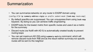 Summarization
• You can summarize networks on any router in EIGRP domain using:
(config-if)# ip summary-address eigrp as prefix subnet-mask [leak-map route-map]
• By default specifics are suppressed. You can unsuppress them using leak-map
keyword. By doing so you can achieve traffic engineering
• EIGRP looks for the lowest metric from specific routes and uses it as a metric
for the summary
• Discard route (via Null0 with AD 5) is automatically created locally to prevent
routing loops
• You can set maximum AD 255 using summary-metric command, which will
remove discard route from RIB and as the result neither summary nor specific
routes will be sent to the neighbor
26
 