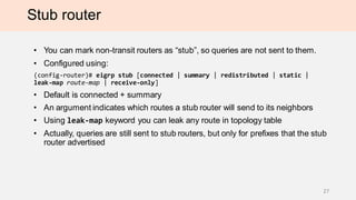 Stub router
• You can mark non-transit routers as “stub”, so queries are not sent to them.
• Configured using:
(config-router)# eigrp stub [connected | summary | redistributed | static |
leak-map route-map | receive-only]
• Default is connected + summary
• An argument indicates which routes a stub router will send to its neighbors
• Using leak-map keyword you can leak any route in topology table
• Actually, queries are sent to stub routers by another stub routers.
27
 