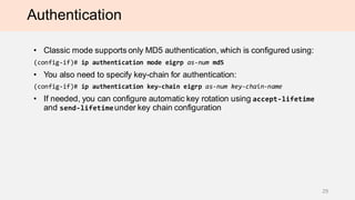Authentication
• Classic mode supports only MD5 authentication, which is configured using:
(config-if)# ip authentication mode eigrp as-num md5
• You also need to specify key-chain for authentication:
(config-if)# ip authentication key-chain eigrp as-num key-chain-name
• If needed, you can configure automatic key rotation using accept-lifetime
and send-lifetimeunder key chain configuration
29
 