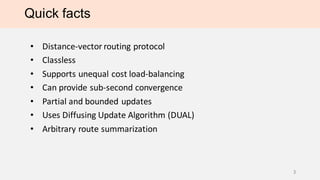 Quick facts
• Distance-vector routing protocol
• Classless
• Supports unequal cost load-balancing
• Can provide sub-second convergence
• Partial and bounded updates
• Uses Diffusing Update Algorithm (DUAL)
• Arbitrary route summarization
3
 