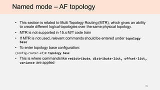 Named mode – AF topology
• This section is related to Multi Topology Routing (MTR), which gives an ability
to create different logical topologies over the same physical topology.
• MTR is not supported in 15.x M/T code train
• If MTR is not used, relevant commands should be entered under topology
base
• To enter topology base configuration:
(config-router-af)# topology base
• This is where commands like redistribute, distribute-list, offset-list,
variance are applied
35
 