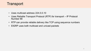 Transport
• Uses multicast address 224.0.0.10
• Uses Reliable Transport Protocol (RTP) for transport – IP Protocol
Number 88
• RTP can provide reliable delivery like TCP using sequence numbers
• EIGRP uses both multicast and unicast packets
4
 