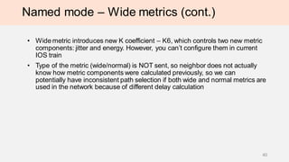 Named mode – Wide metrics (cont.)
• Wide metric introduces new K coefficient – K6, which controls two new metric
components: jitter and energy. However, you can’t configure them in current
IOS train
• Type of the metric (wide/normal) is NOT sent, so neighbor does not actually
know how metric components were calculated previously, so we can
potentially have inconsistent path selection if both wide and normal metrics are
used in the network because of different delay calculation
40
 
