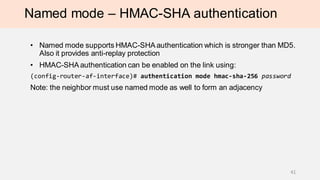Named mode – HMAC-SHA authentication
• Named mode supports HMAC-SHA authentication which is stronger than MD5.
Also it provides anti-replay protection
• HMAC-SHA authentication can be enabled on the link using:
(config-router-af-interface)# authentication mode hmac-sha-256 password
Note: the neighbor must use named mode as well to form an adjacency
41
 