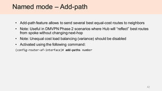 Named mode – Add-path
• Add-path feature allows to send several best equal-cost routes to neighbors
• Note: Useful in DMVPN Phase 2 scenarios where Hub will “reflect” best routes
from spoke without changing next-hop
• Note: Unequal cost load balancing (variance) should be disabled
• Activated using the following command:
(config-router-af-interface)# add-paths number
42
 