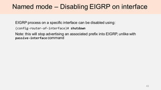 Named mode – Disabling EIGRP on interface
EIGRP process on a specific interface can be disabled using:
(config-router-af-interface)# shutdown
Note: this will stop advertising an associated prefix into EIGRP, unlike with
passive-interface command
43
 