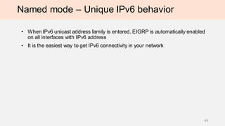 Named mode – Unique IPv6 behavior
• When IPv6 unicast address family is entered, EIGRP is automatically enabled
on all interfaces with IPv6 address
• It is the easiest way to get IPv6 connectivity in your network
44
 