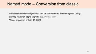 Named mode – Conversion from classic
Old classic mode configuration can be converted to the new syntax using:
(config-router)# eigrp upgrade-cli process-name
*Note: appeared only in 15.4(2)T
46
 