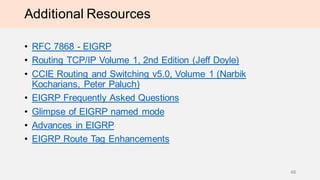Additional Resources
• RFC 7868 - EIGRP
• Routing TCP/IP Volume 1, 2nd Edition (Jeff Doyle)
• CCIE Routing and Switching v5.0, Volume 1 (Narbik
Kocharians, Peter Paluch)
• EIGRP Frequently Asked Questions
• Glimpse of EIGRP named mode
• Advances in EIGRP
• EIGRP Route Tag Enhancements
48
 