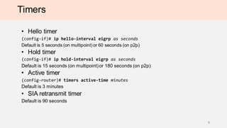 Timers
• Hello timer
(config-if)# ip hello-interval eigrp as seconds
Default is 5 seconds (on multipoint) or 60 seconds (on p2p)
• Hold timer
(config-if)# ip hold-interval eigrp as seconds
Default is 15 seconds (on multipoint)or 180 seconds (on p2p)
• Active timer
(config-router)# timers active-time minutes
Default is 3 minutes
• SIA retransmit timer
Default is 90 seconds
6
 