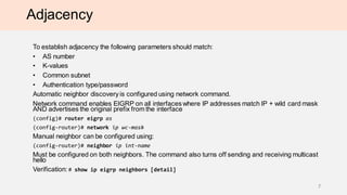 Adjacency
To establish adjacency the following parameters should match:
• AS number
• K-values
• Common subnet
• Authentication type/password
Automatic neighbor discovery is configured using network command.
Network command enables EIGRP on all interfaces where IP addresses match IP + wild card mask
AND advertises the original prefix from the interface
(сonfig)# router eigrp as
(config-router)# network ip wc-mask
Manual neighbor can be configured using:
(config-router)# neighbor ip int-name
Must be configured on both neighbors. The command also turns off sending and receiving multicast
hello
Verification: # show ip eigrp neighbors [detail]
7
 