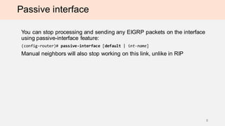 Passive interface
You can stop processing and sending any EIGRP packets on the interface
using passive-interface feature:
(config-router)# passive-interface [default | int-name]
Manual neighbors will also stop working on this link, unlike in RIP
8
 
